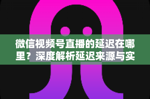 微信视频号直播的延迟在哪里?深度解析延迟来源与实用优化指南 微信视频号直播的延迟在哪里?深度解析延迟来源与实用优化指南