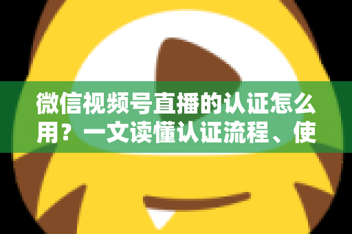 微信视频号直播的认证怎么用？一文读懂认证流程、使用方法与运营价值