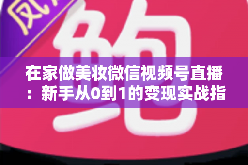 在家做美妆微信视频号直播：新手从0到1的变现实战指南