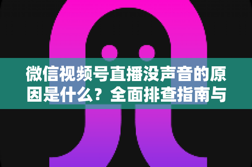 微信视频号直播没声音的原因是什么？全面排查指南与实用解决方案