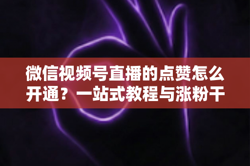 微信视频号直播的点赞怎么开通？一站式教程与涨粉干货全解析