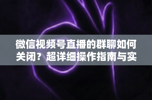 微信视频号直播的群聊如何关闭？超详细操作指南与实用技巧全解析