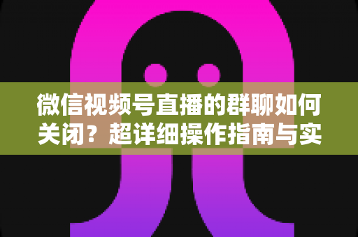 微信视频号直播的群聊如何关闭？超详细操作指南与实用技巧全解析