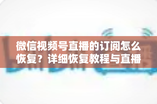 微信视频号直播的订阅怎么恢复？详细恢复教程与直播提醒管理全攻略