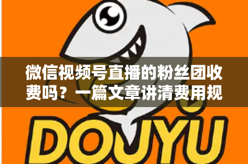 微信视频号直播的粉丝团收费吗？一篇文章讲清费用规则、粉丝权益与理性消费指南