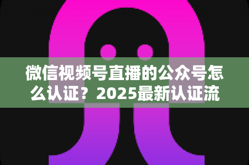 微信视频号直播的公众号怎么认证?2025最新认证流程、材料清单与实操指南全解析 微信视频号直播的公众号怎么认证?2025最新认证流程、材料清单与实操指南全解析