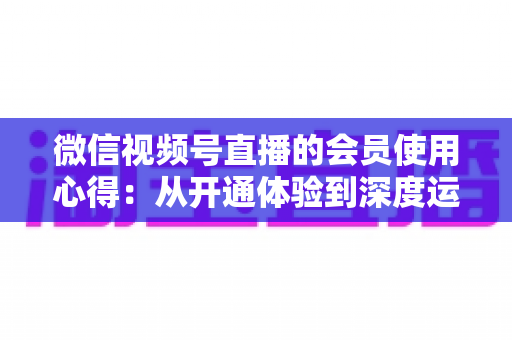 微信视频号直播的会员使用心得：从开通体验到深度运营的实战全攻略