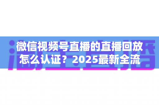 微信视频号直播的直播回放怎么认证？2025最新全流程认证指南与实操技巧详解