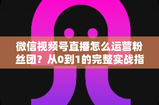 微信视频号直播怎么运营粉丝团？从0到1的完整实战指南与技巧解析