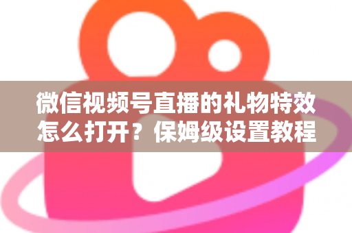 微信视频号直播的礼物特效怎么打开？保姆级设置教程、互动技巧与常见问题一次讲清