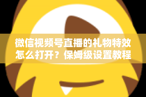 微信视频号直播的礼物特效怎么打开？保姆级设置教程、互动技巧与常见问题一次讲清