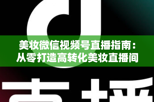 美妆微信视频号直播指南：从零打造高转化美妆直播间的全流程攻略