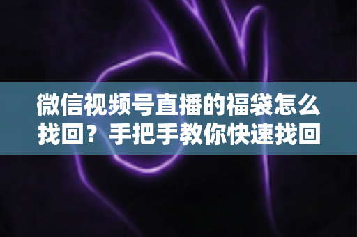 微信视频号直播的福袋怎么找回？手把手教你快速找回直播福袋奖励，不错过每一份福利