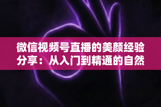 微信视频号直播的美颜经验分享：从入门到精通的自然上镜实战指南