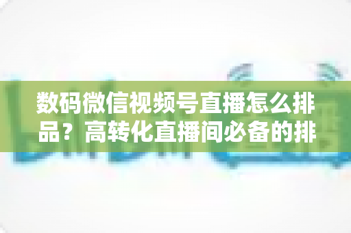 数码微信视频号直播怎么排品？高转化直播间必备的排品逻辑与实操全攻略