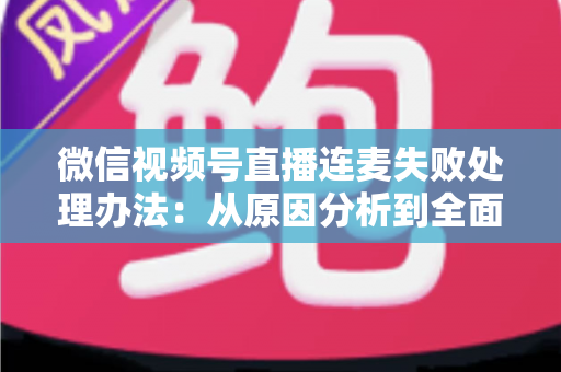微信视频号直播连麦失败处理办法：从原因分析到全面解决方案的实用指南