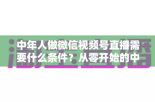中年人做微信视频号直播需要什么条件?从零开始的中年人直播创业全攻略 中年人做微信视频号直播需要什么条件?从零开始的中年人直播创业全攻略