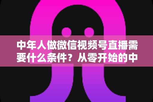 中年人做微信视频号直播需要什么条件？从零开始的中年人直播创业全攻略