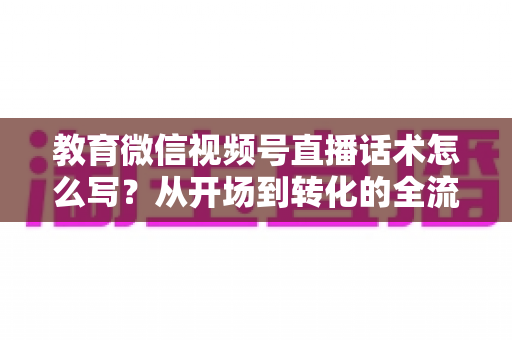 教育微信视频号直播话术怎么写？从开场到转化的全流程实战指南