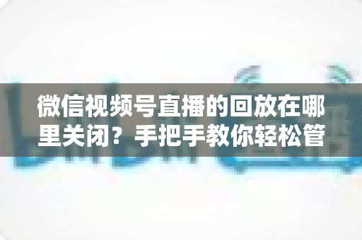 微信视频号直播的回放在哪里关闭？手把手教你轻松管理直播回放的完整指南
