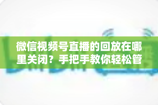 微信视频号直播的回放在哪里关闭？手把手教你轻松管理直播回放的完整指南