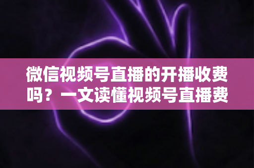 微信视频号直播的开播收费吗？一文读懂视频号直播费用、条件与变现规则