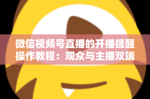 微信视频号直播的开播提醒操作教程:观众与主播双端设置全流程详解 微信视频号直播的开播提醒操作教程:观众与主播双端设置全流程详解