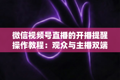 微信视频号直播的开播提醒操作教程:观众与主播双端设置全流程详解 微信视频号直播的开播提醒操作教程:观众与主播双端设置全流程详解