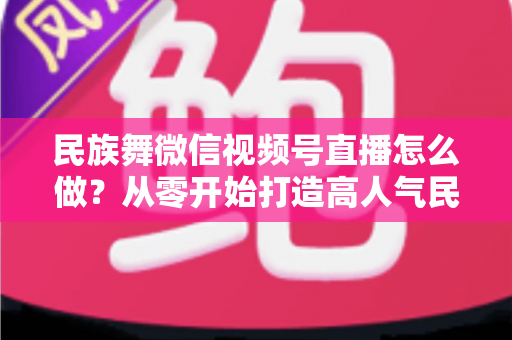 民族舞微信视频号直播怎么做？从零开始打造高人气民族舞直播间的完整攻略
