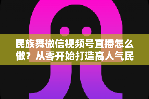 民族舞微信视频号直播怎么做？从零开始打造高人气民族舞直播间的完整攻略