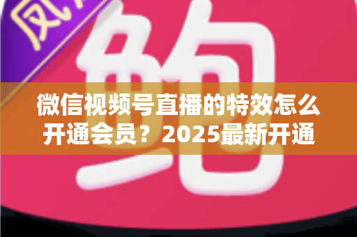 微信视频号直播的特效怎么开通会员？2025最新开通流程与使用技巧全攻略