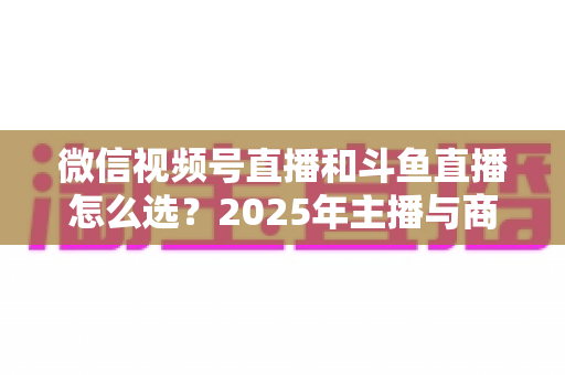 微信视频号直播和斗鱼直播怎么选？2025年主播与商家最全平台选择指南