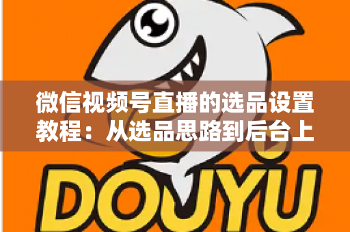 微信视频号直播的选品设置教程：从选品思路到后台上架的完整实战指南