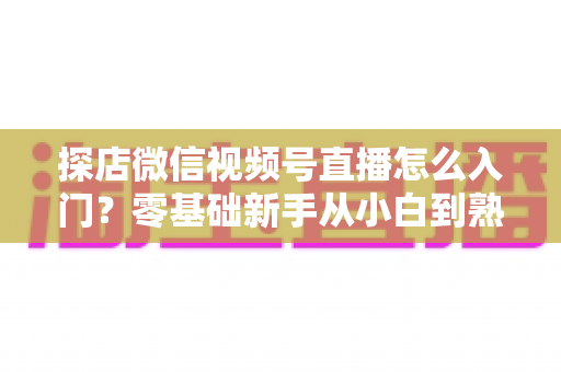 探店微信视频号直播怎么入门？零基础新手从小白到熟手的完整实战指南