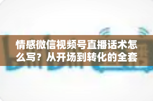 情感微信视频号直播话术怎么写?从开场到转化的全套实战指南 情感微信视频号直播话术怎么写?从开场到转化的全套实战指南
