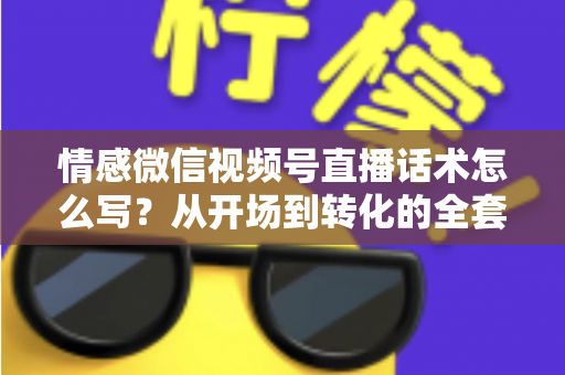 情感微信视频号直播话术怎么写?从开场到转化的全套实战指南 情感微信视频号直播话术怎么写?从开场到转化的全套实战指南