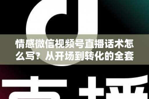 情感微信视频号直播话术怎么写？从开场到转化的全套实战指南