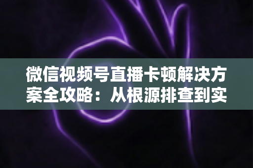 微信视频号直播卡顿解决方案全攻略：从根源排查到实操优化，让您的直播流畅不掉线