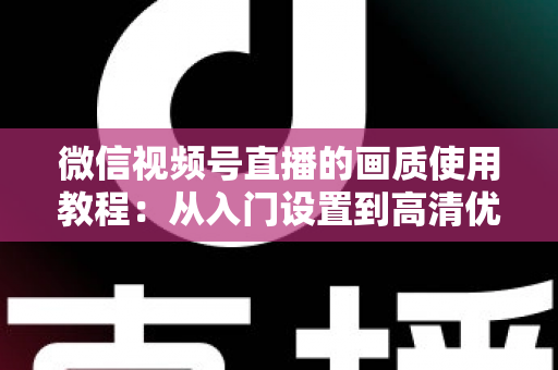 微信视频号直播的画质使用教程：从入门设置到高清优化的完整实操指南