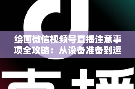 绘画微信视频号直播注意事项全攻略：从设备准备到运营涨粉的实战避坑指南
