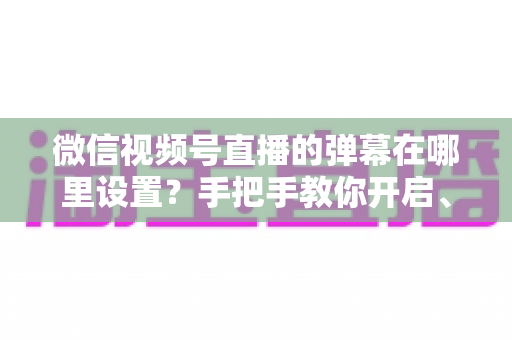 微信视频号直播的弹幕在哪里设置？手把手教你开启、关闭与管理弹幕的完整指南