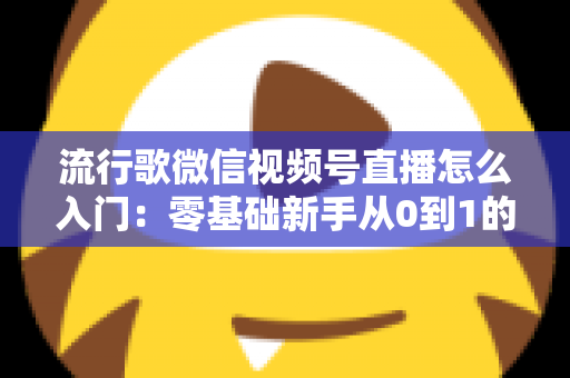 流行歌微信视频号直播怎么入门:零基础新手从0到1的完整开播实战指南 流行歌微信视频号直播怎么入门:零基础新手从0到1的完整开播实战指南