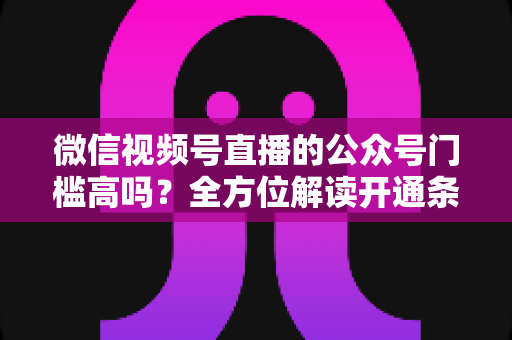 微信视频号直播的公众号门槛高吗？全方位解读开通条件、资质要求与运营变现指南