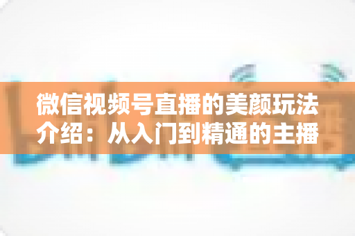 微信视频号直播的美颜玩法介绍：从入门到精通的主播美颜实战指南