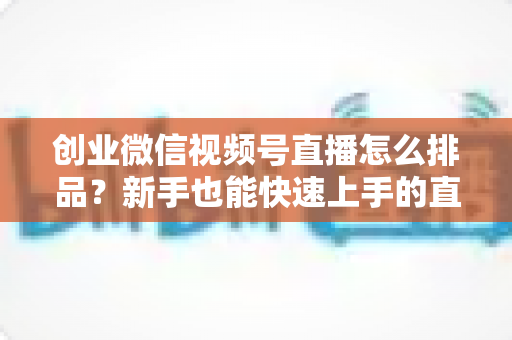 创业微信视频号直播怎么排品？新手也能快速上手的直播排品实战全攻略
