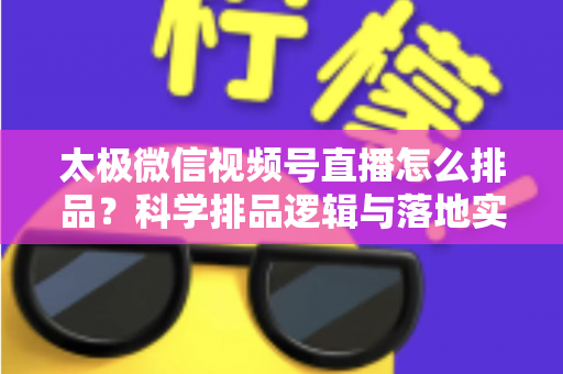 太极微信视频号直播怎么排品？科学排品逻辑与落地实操全攻略