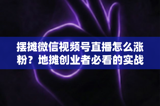 摆摊微信视频号直播怎么涨粉？地摊创业者必看的实战涨粉指南