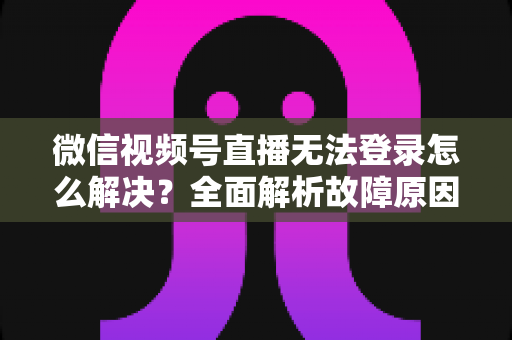 微信视频号直播无法登录怎么解决？全面解析故障原因与实用修复指南
