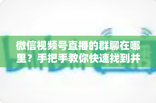 微信视频号直播的群聊在哪里？手把手教你快速找到并加入视频号直播群聊的完整实用指南