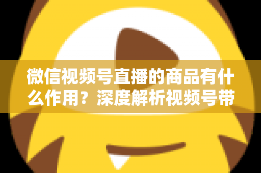 微信视频号直播的商品有什么作用？深度解析视频号带货的商品价值、转化逻辑与运营技巧